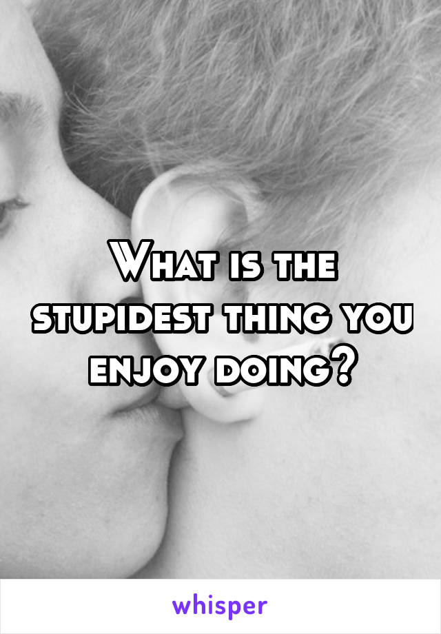 What is the stupidest thing you enjoy doing?