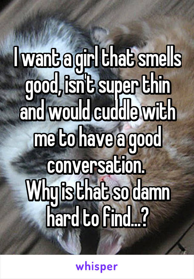 I want a girl that smells good, isn't super thin and would cuddle with me to have a good conversation. 
Why is that so damn hard to find...?