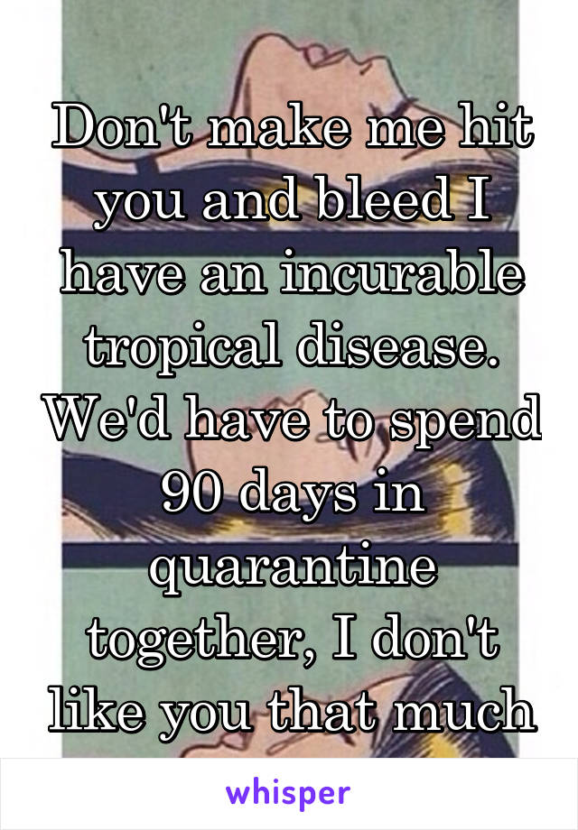 Don't make me hit you and bleed I have an incurable tropical disease. We'd have to spend 90 days in quarantine together, I don't like you that much