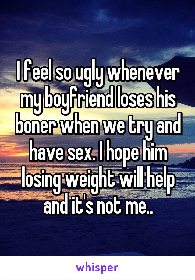 I feel so ugly whenever my boyfriend loses his boner when we try and have sex. I hope him losing weight will help and it's not me..