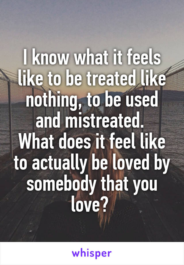 I know what it feels like to be treated like nothing, to be used and mistreated. 
What does it feel like to actually be loved by somebody that you love? 