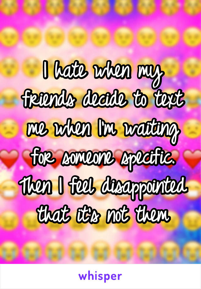 I hate when my friends decide to text me when I'm waiting for someone specific. Then I feel disappointed that it's not them