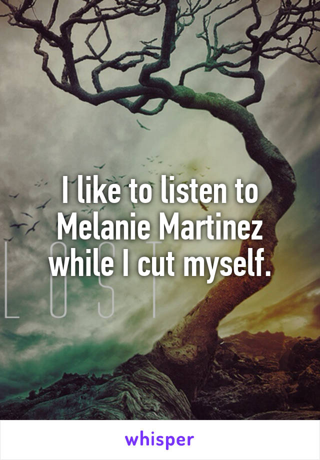 I like to listen to Melanie Martinez while I cut myself.