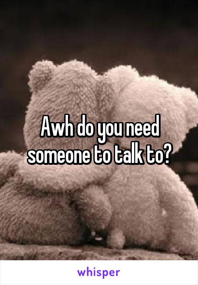 Awh do you need someone to talk to?