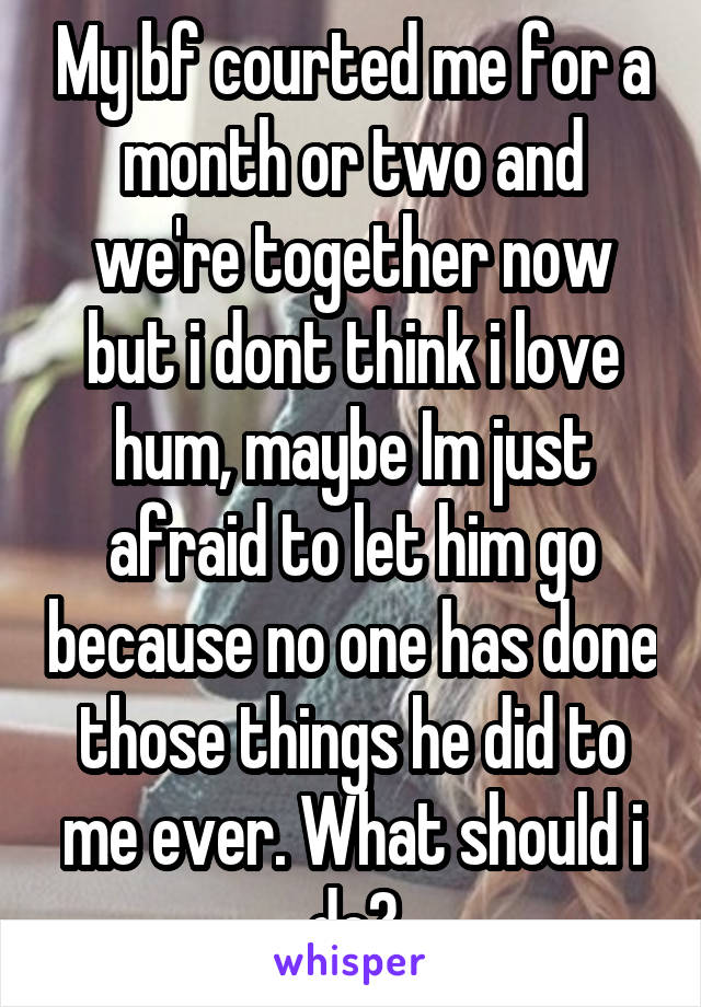 My bf courted me for a month or two and we're together now but i dont think i love hum, maybe Im just afraid to let him go because no one has done those things he did to me ever. What should i do?