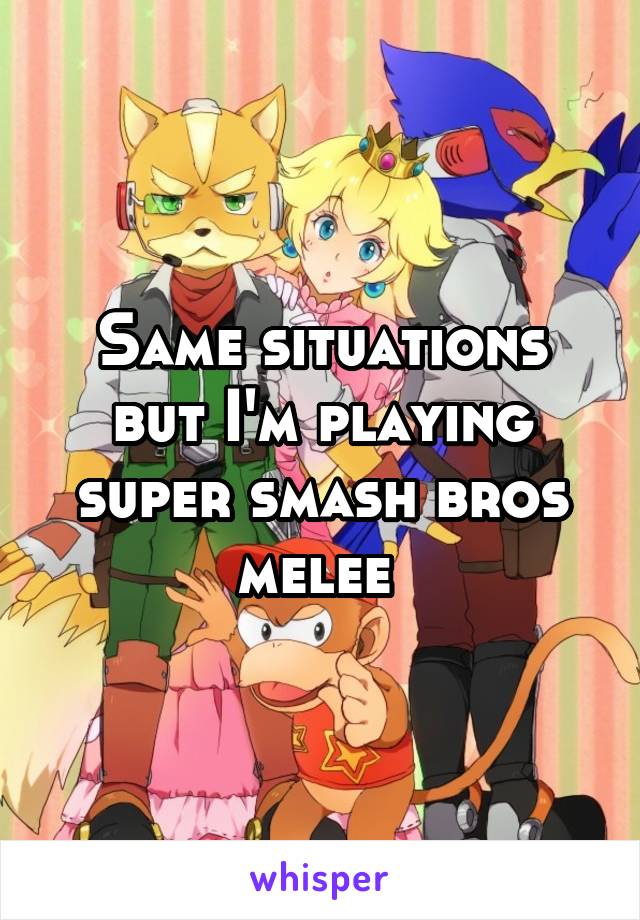 Same situations but I'm playing super smash bros melee 