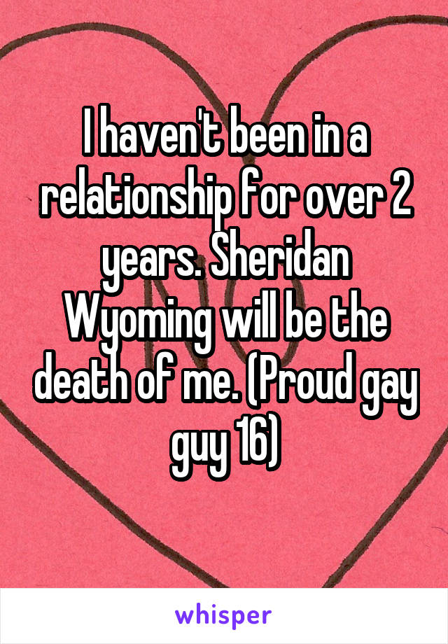 I haven't been in a relationship for over 2 years. Sheridan Wyoming will be the death of me. (Proud gay guy 16)
