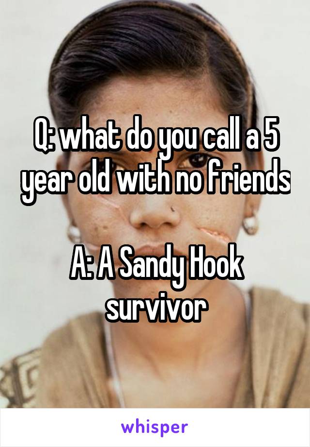 Q: what do you call a 5 year old with no friends

A: A Sandy Hook survivor