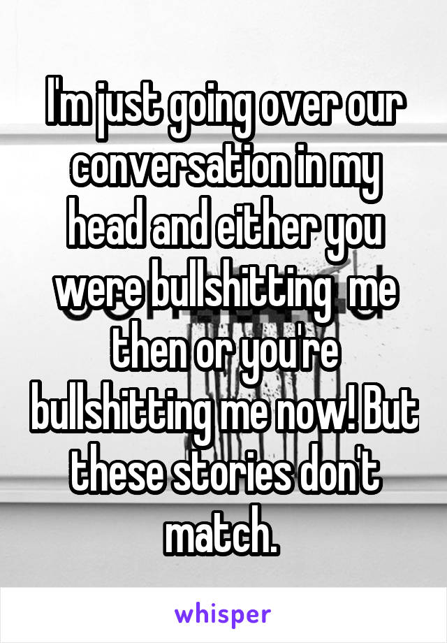 I'm just going over our conversation in my head and either you were bullshitting  me then or you're bullshitting me now! But these stories don't match. 