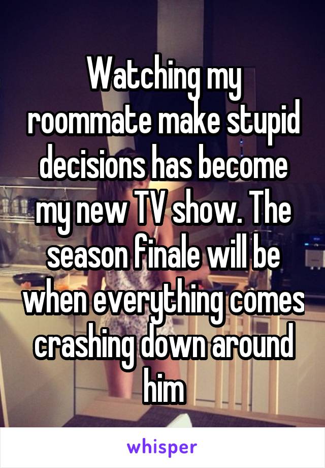 Watching my roommate make stupid decisions has become my new TV show. The season finale will be when everything comes crashing down around him