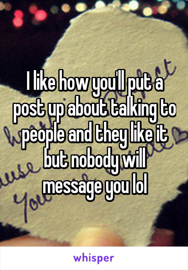 I like how you'll put a post up about talking to people and they like it but nobody will message you lol