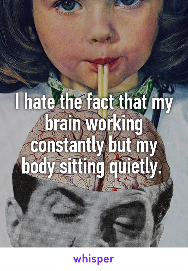 I hate the fact that my brain working constantly but my body sitting quietly. 