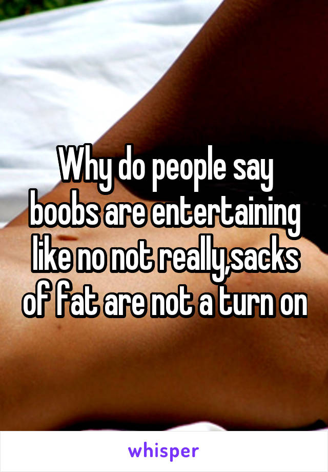 Why do people say boobs are entertaining like no not really,sacks of fat are not a turn on