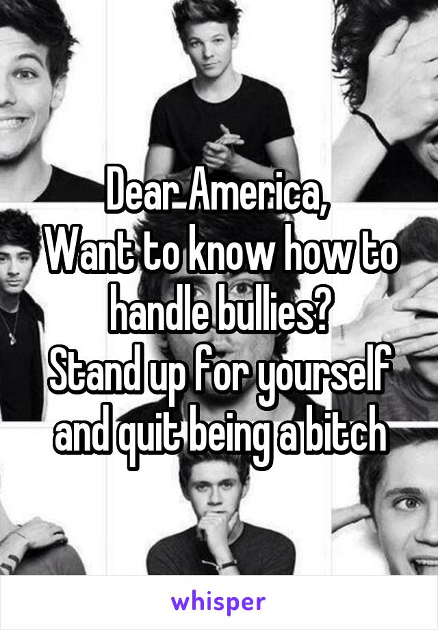 Dear America, 
Want to know how to handle bullies?
Stand up for yourself and quit being a bitch