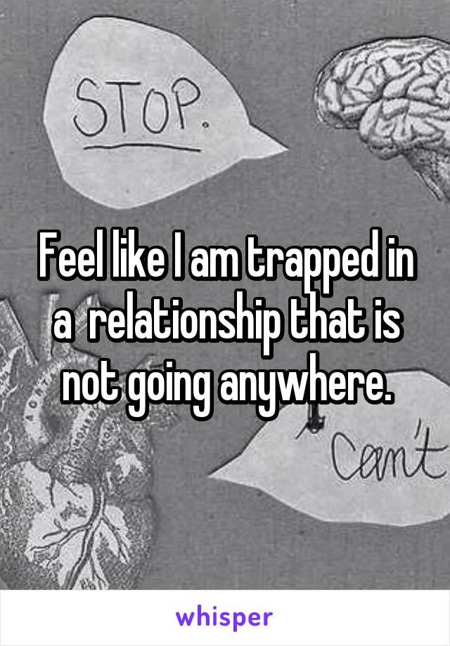 Feel like I am trapped in a  relationship that is not going anywhere.