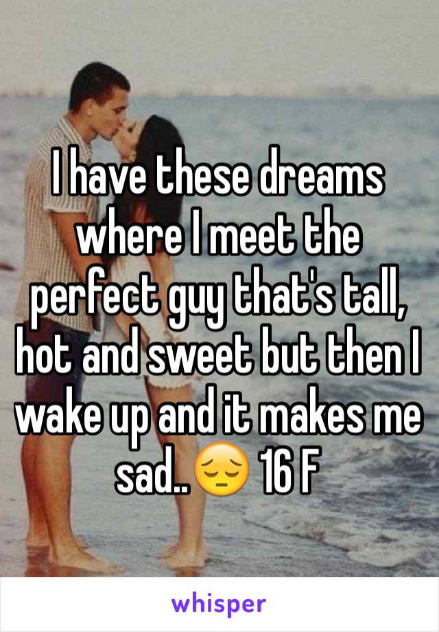 I have these dreams where I meet the perfect guy that's tall, hot and sweet but then I wake up and it makes me sad..😔 16 F