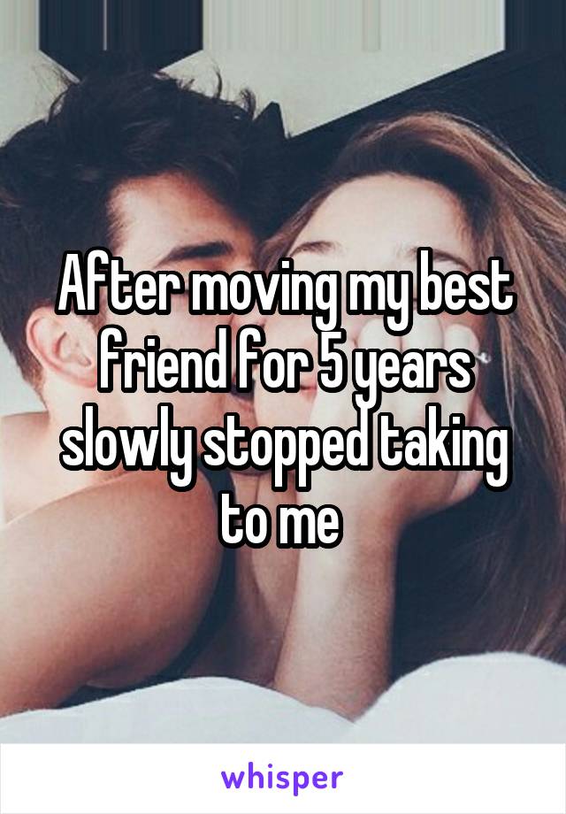 After moving my best friend for 5 years slowly stopped taking to me 