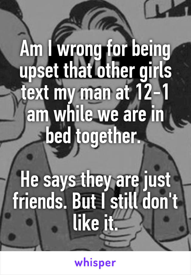 Am I wrong for being upset that other girls text my man at 12-1 am while we are in bed together. 

He says they are just friends. But I still don't like it.