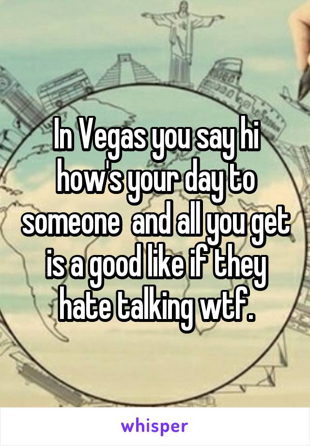 In Vegas you say hi how's your day to someone  and all you get is a good like if they hate talking wtf.