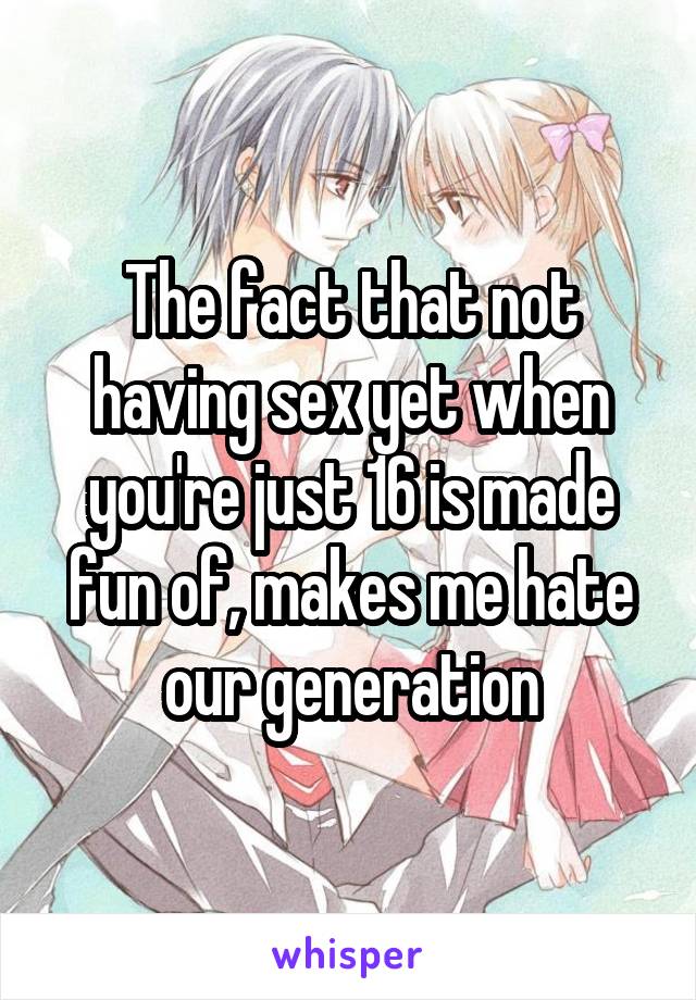 The fact that not having sex yet when you're just 16 is made fun of, makes me hate our generation