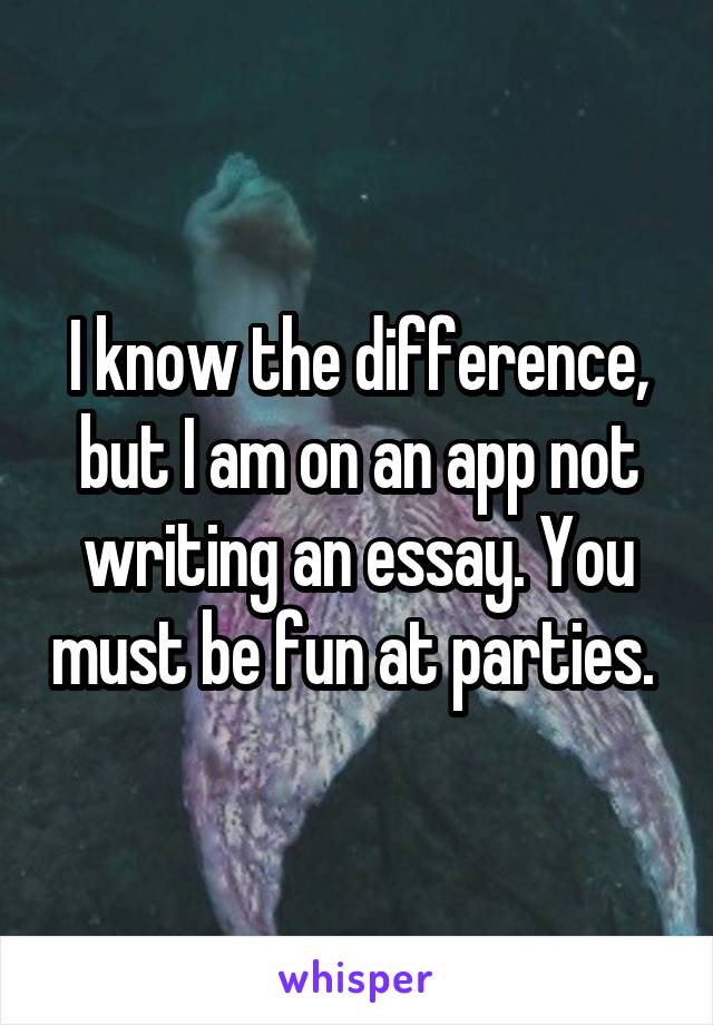 I know the difference, but I am on an app not writing an essay. You must be fun at parties. 