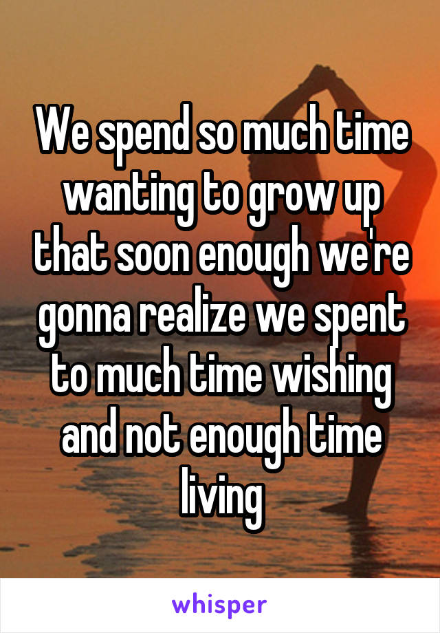 We spend so much time wanting to grow up that soon enough we're gonna realize we spent to much time wishing and not enough time living