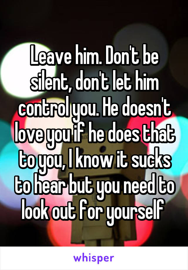 Leave him. Don't be silent, don't let him control you. He doesn't love you if he does that to you, I know it sucks to hear but you need to look out for yourself 