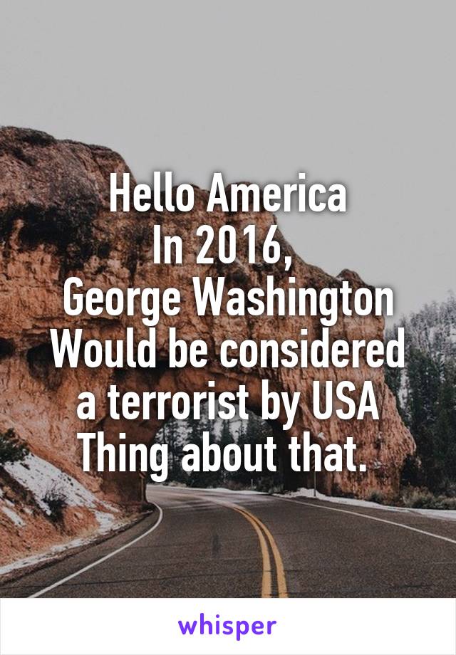 Hello America
In 2016, 
George Washington
Would be considered a terrorist by USA
Thing about that. 