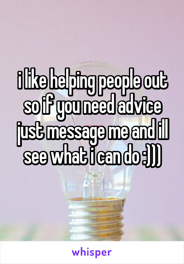 i like helping people out so if you need advice just message me and ill see what i can do :)))
