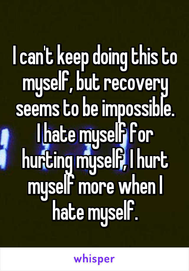 I can't keep doing this to myself, but recovery seems to be impossible.
I hate myself for hurting myself, I hurt myself more when I hate myself.