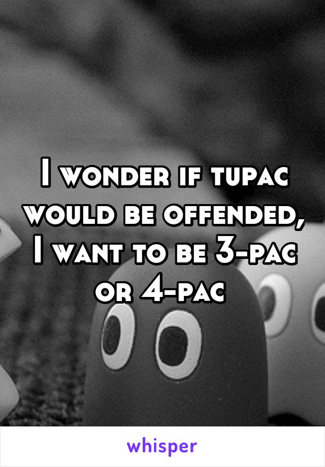 I wonder if tupac would be offended, I want to be 3-pac or 4-pac 