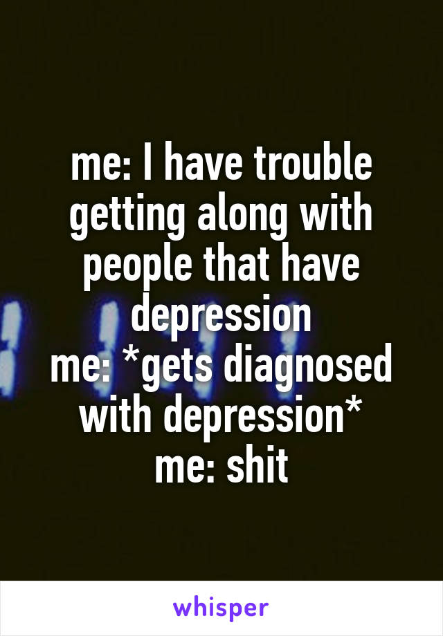 me: I have trouble getting along with people that have depression
me: *gets diagnosed with depression*
me: shit