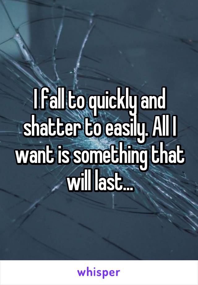 I fall to quickly and shatter to easily. All I want is something that will last...