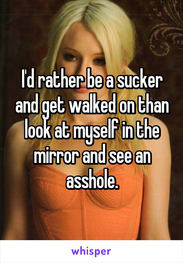 I'd rather be a sucker and get walked on than look at myself in the mirror and see an asshole.
