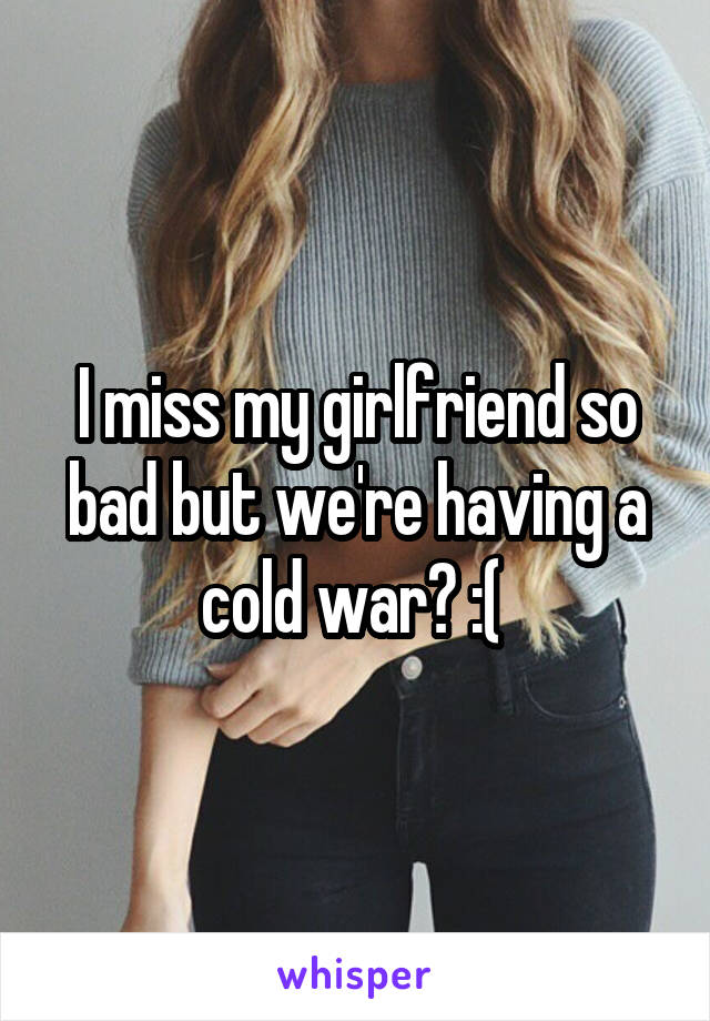 I miss my girlfriend so bad but we're having a cold war? :( 