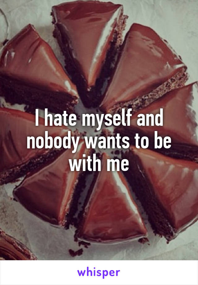 I hate myself and nobody wants to be with me