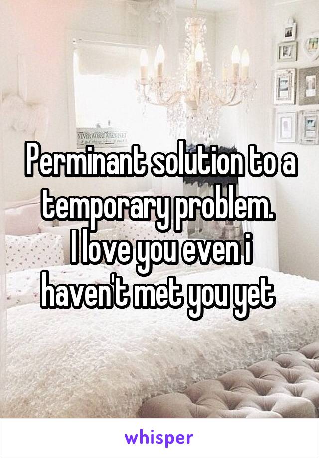 Perminant solution to a temporary problem. 
I love you even i haven't met you yet 