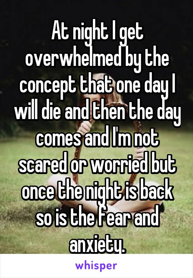 At night I get overwhelmed by the concept that one day I will die and then the day comes and I'm not scared or worried but once the night is back so is the fear and anxiety.