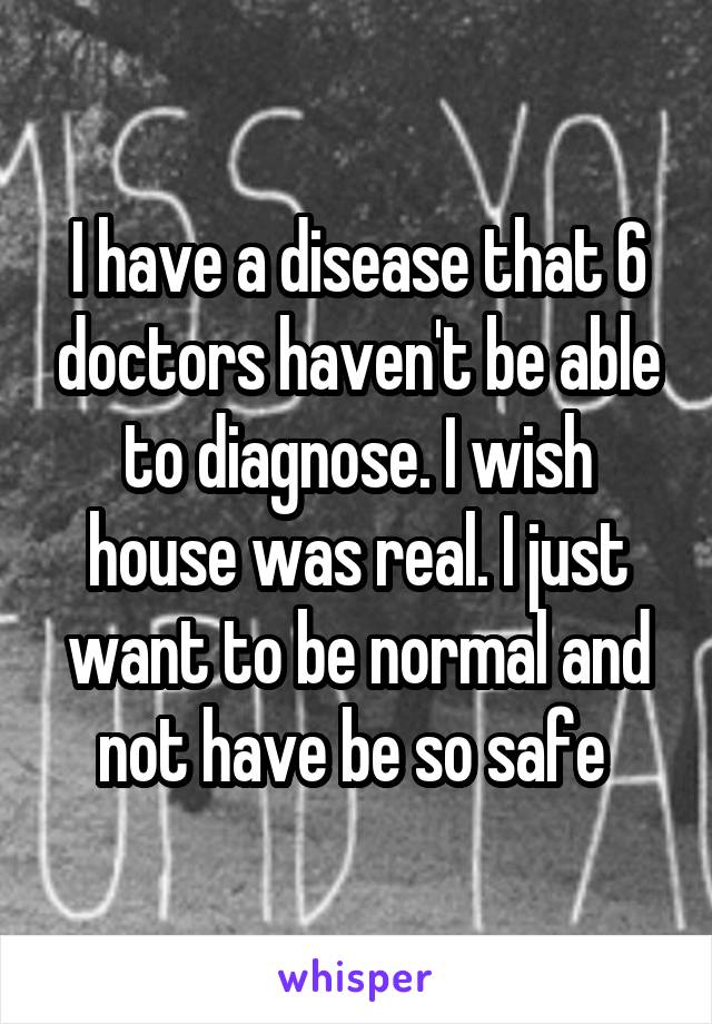 I have a disease that 6 doctors haven't be able to diagnose. I wish house was real. I just want to be normal and not have be so safe 