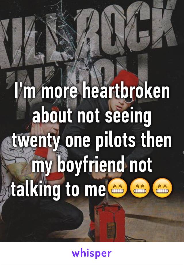 I'm more heartbroken about not seeing twenty one pilots then my boyfriend not talking to me😁😁😁