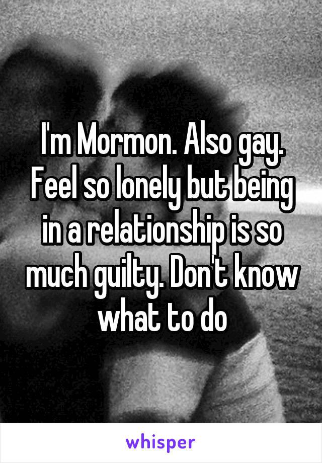 I'm Mormon. Also gay. Feel so lonely but being in a relationship is so much guilty. Don't know what to do
