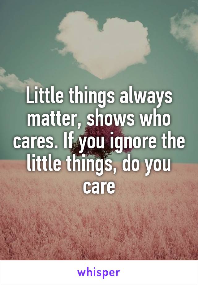 Little things always matter, shows who cares. If you ignore the little things, do you care