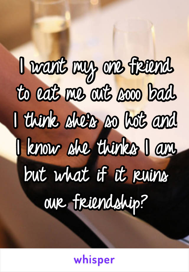 I want my one friend to eat me out sooo bad I think she's so hot and I know she thinks I am but what if it ruins our friendship?