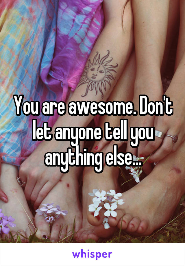 You are awesome. Don't let anyone tell you anything else...