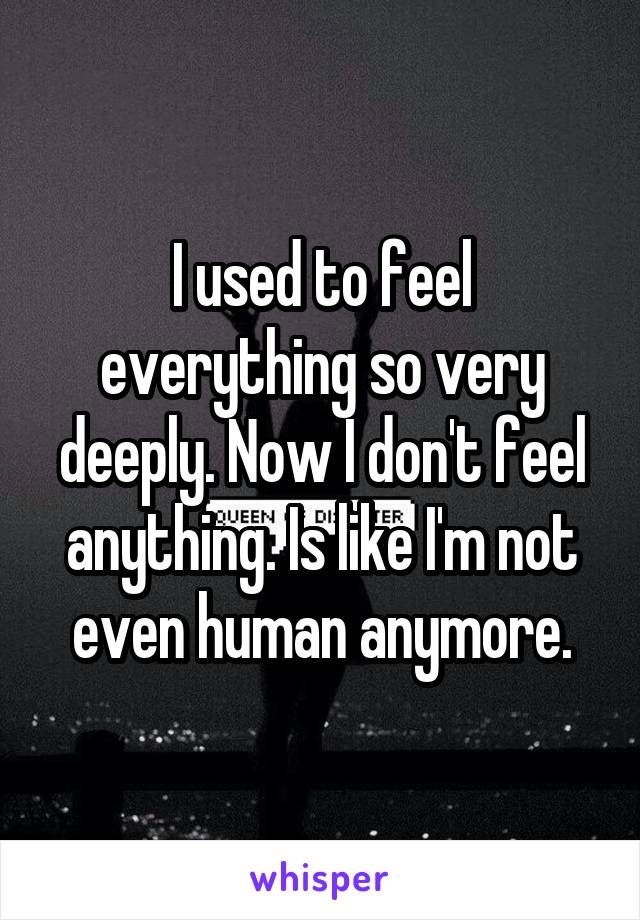 I used to feel everything so very deeply. Now I don't feel anything. Is like I'm not even human anymore.