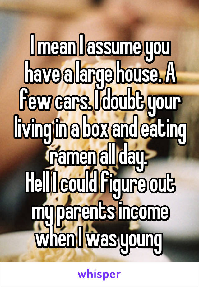 I mean I assume you have a large house. A few cars. I doubt your living in a box and eating ramen all day. 
Hell I could figure out my parents income when I was young 