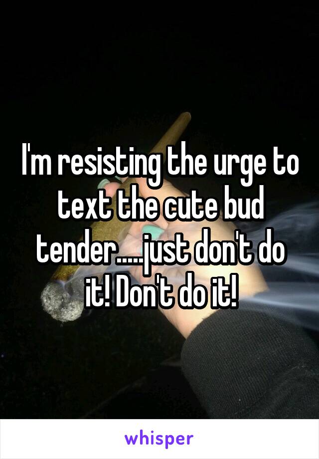 I'm resisting the urge to text the cute bud tender.....just don't do it! Don't do it!