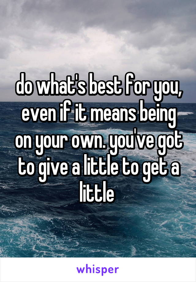 do what's best for you, even if it means being on your own. you've got to give a little to get a little 