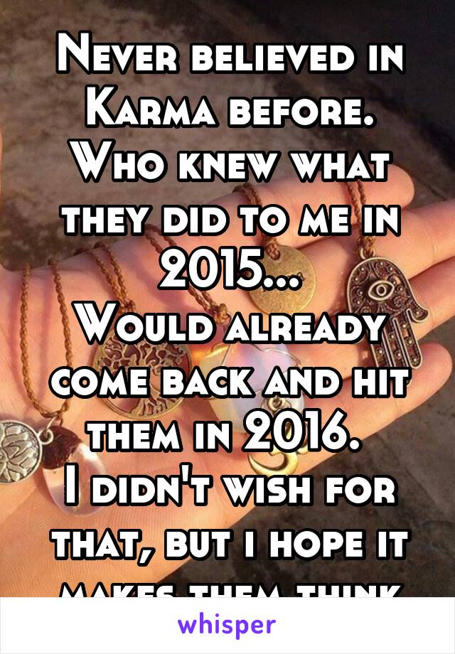 Never believed in Karma before.
Who knew what they did to me in 2015...
Would already come back and hit them in 2016. 
I didn't wish for that, but i hope it makes them think