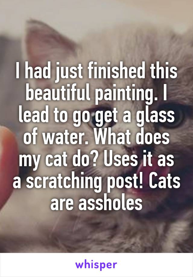 I had just finished this beautiful painting. I lead to go get a glass of water. What does my cat do? Uses it as a scratching post! Cats are assholes